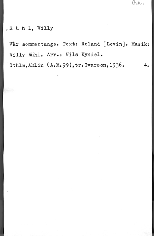 Rühl, Willy Ruh1, willy

Vår sommartango. Text: Roland [Levin]. Musik:
Willy Rähl. Arr.: Nils Kyndel.

sthlm,Ah11n (A.M.99),tr.Ivarscn,1936. 4.