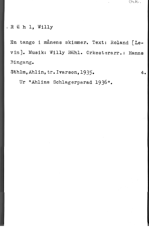 Rühl, Willy ORiih1, willy

En tango i månens skimmer. Text: Roland [Levin]. Musik: Willy Rähl. Orkesterarr.: Hanne
Bingang.

Sthlm,Ahlin,tr.Ivarson,l935. 4.

Ur "Ahlins Schlagerparad 1936".