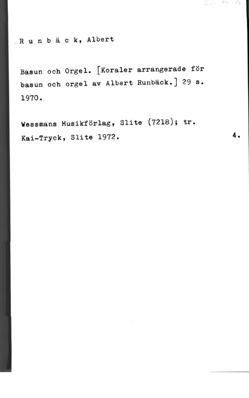Runbäck, Albert Runbäck, Albert

Basun och Orgel. [Koraler arrangerade för
basun och orgel av Albert Runbäck.] 29 s.
1970.

vessmans Musikförlag, slita (7218); tr.
Kai-Tryck, Slite 1972.