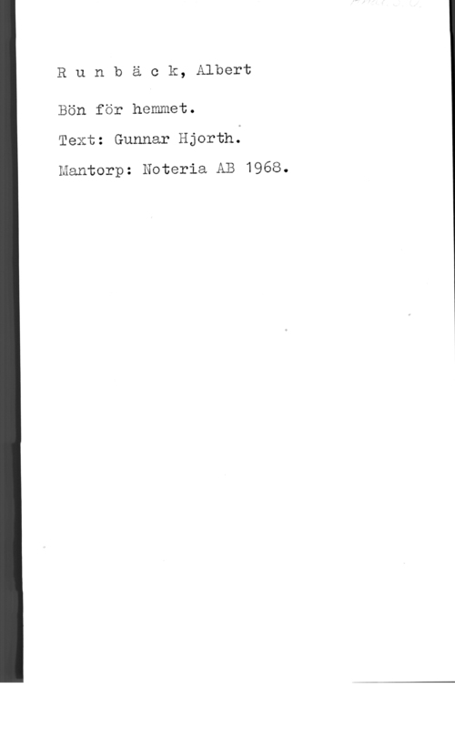 Runbäck, Albert Runbäck, Albert

Bön för hemmet.
Text: Gunnar Hjorth;

Mantorp: Noteria AB 1968.