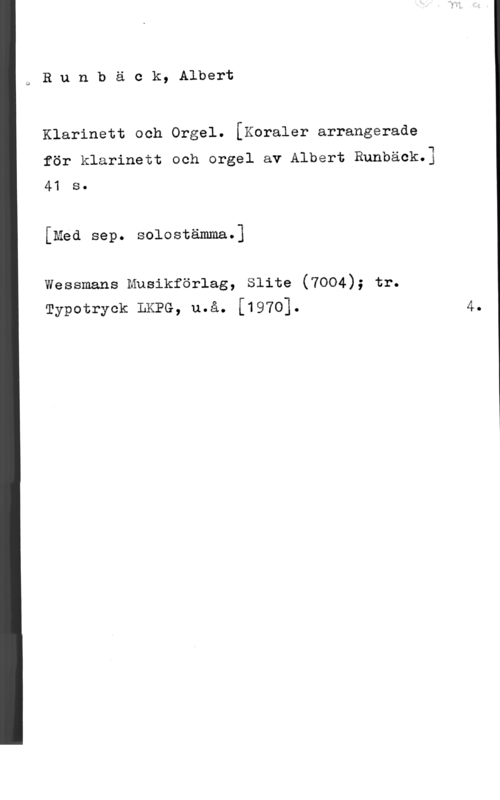 Runbäck, Albert Runbäck, Albert

Klarinett och Orgel. [Koraler arrangerade

för klarinett och orgel av Albert Runbäck.]
41 s.

[Med sep. solostämma.]

wessmans musikförlag, slite (7004); tr.
mypotryck LKPG, u.å. [1970].

4.