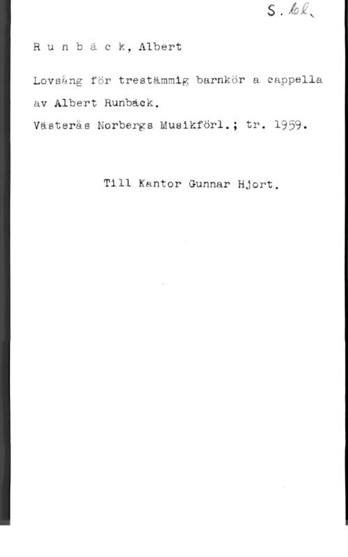 Runbäck, Albert Runback, Albert

Lovsång för trestämmig barnkör a cappella
av Albert Runback.

Västerås Norbergs Musikförl.; tr. 1959.

Till Kantor Gunnar Hjort.