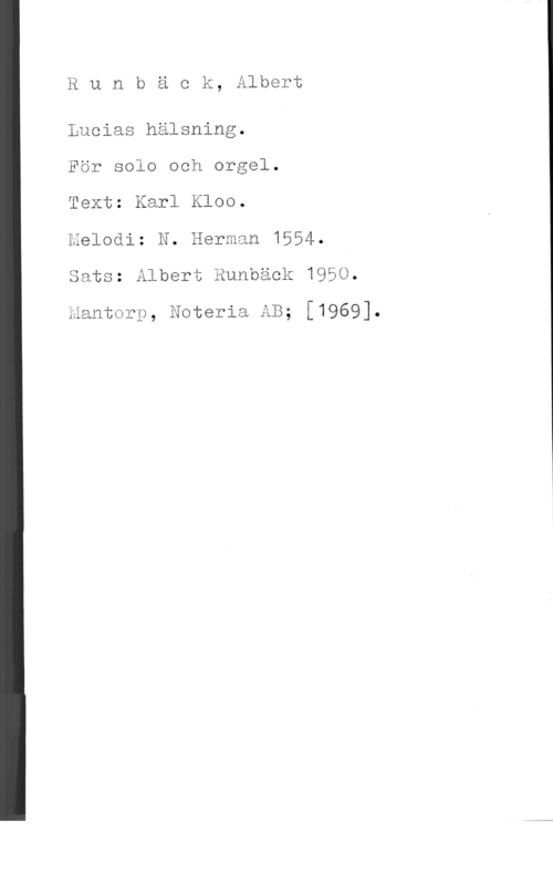 Runbäck, Albert Runbäck, Albert

Lucias hälsning.

För solo och orgel.

Text: Karl Kloo.

Melodi: N. Herman 1554.
Sats: Albert Runbäck 1950.

mantorp, Noteria AB; [1969].