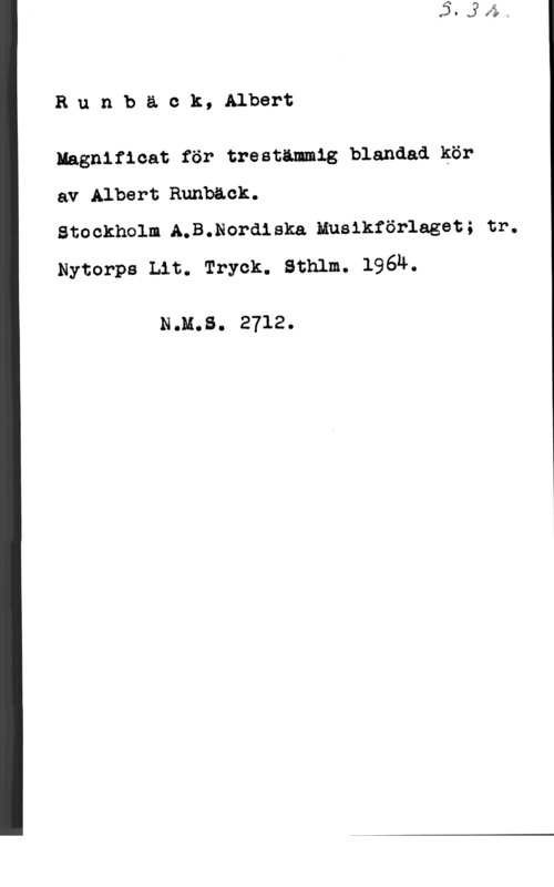 Runbäck, Albert Runbäck, Albert

Iagnificat för treståmmig blandad kör

av Albert Runbåck.

Stockholm AmB.Nordlska Huslkförlaget; tr.
Nytorps Lit. Tryck. Sthlm. 1964.

N.H.S. 2712.