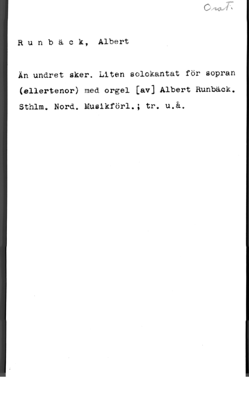 Runbäck, Albert Runbäck, Albert

Än undret sker. Liten solokantat för sopran
(ellertenor) med orgel [av] Albert Rnnbäck.
Sthlm. Nord. Musikförl.; tr. u.å.