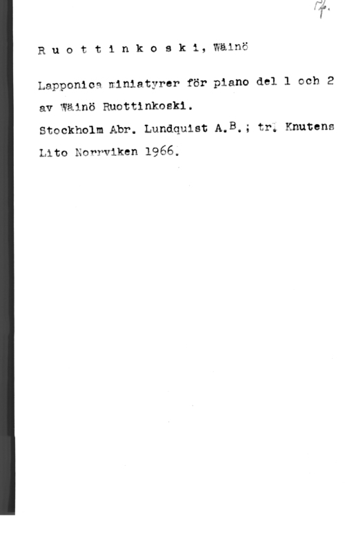 Ruottinkoski, Wäinö Ruottinkoski, Wälnö

Lapponioa niniatyrer för piano del l och 2
av Wäinö Rnottinkoskl. I

Stockholm Abr. Lundquist A.B.; tr; Knutens
tho Norrviken 1966;