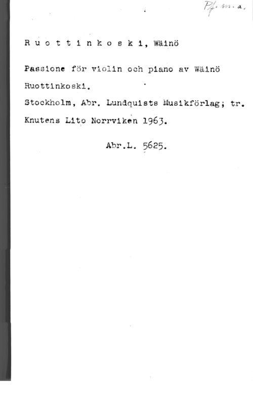 Ruottinkoski, Wäinö Ruoct1 nko8 k1, wäinö

Passione för violin och piano av Wäinö
Ruottinkoski.
Stockholm, Abr. Lundquists-Musikförlag; tr.

Knutens Lipo Norrvikon 1963.

Abr.L. 5625.