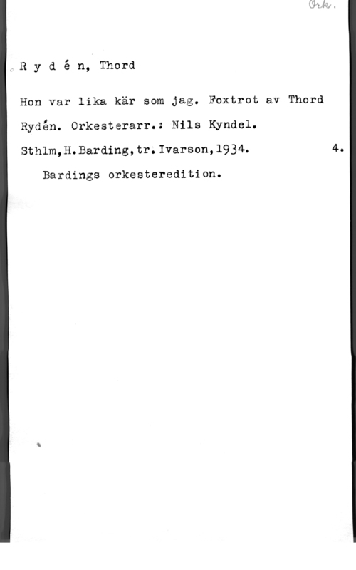 Rydén, Thord Rydé n, Thord

Hon var lika kär som jag. Foxtrot av Thord

Rydén. orkesterarr.: Nils Kyndel.
Sthlm,H.Barding,tr.Ivarson,1934.

Bardings orkesteredition.

4.