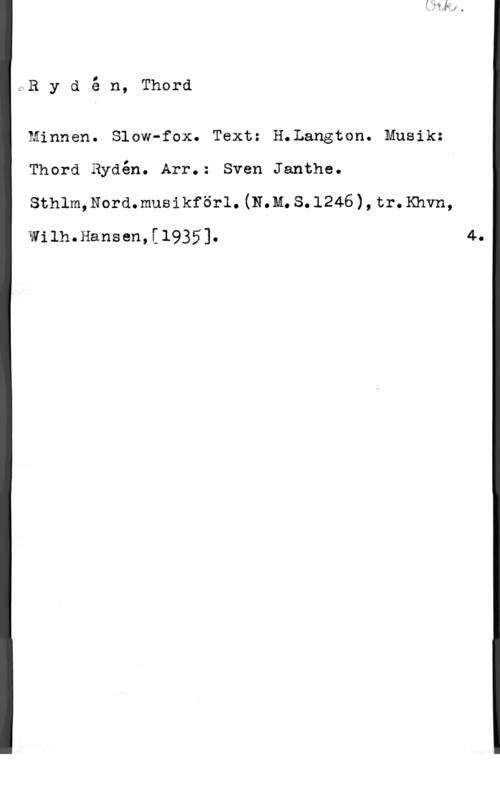 Rydén, Thord GR y d é n, Thord

Minnen. Slow-fox. Text: H.Langton. Musik:
Thord Rydén. Arr.: Sven Janthe.
sthlm,Nord.musikför1.(N.M.s.1246),tr.xhvn,

Wilh.Hansen,[l935].

4.