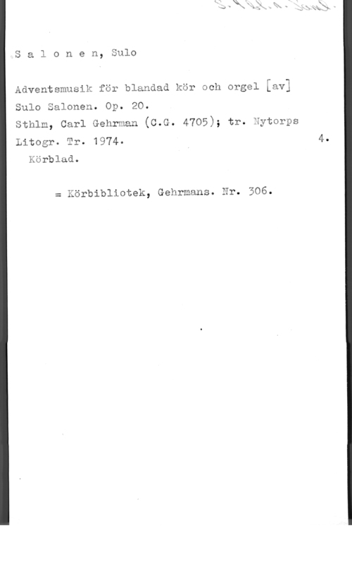 Salonen, Sulo Sal0nen, Sulo

Adventsmusik för blandad kör och orgel [av]

Sulo Salonen. Op. 20.

Sthlm, Carl Gehrman (C.G. 4705); tr. Nytorps

Litogr. Tr. 1974- 4.
Körblad. ,

= Körbibliotek, Gehrmans. Nr. 306.