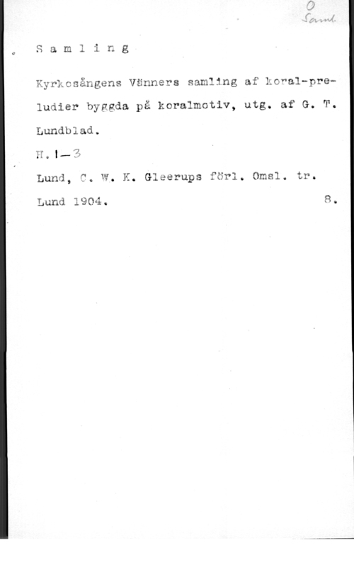 Lundblad, G. T. Samling
Kyrkcsångens Vänners samling af koral-preludier byggda på koralmotlv, utg. af G. T.
Lundblad.

U.l.-Z

Lund, C. W, K. Gleerups förl. Omsl. tr.

Lund 19041. 8.