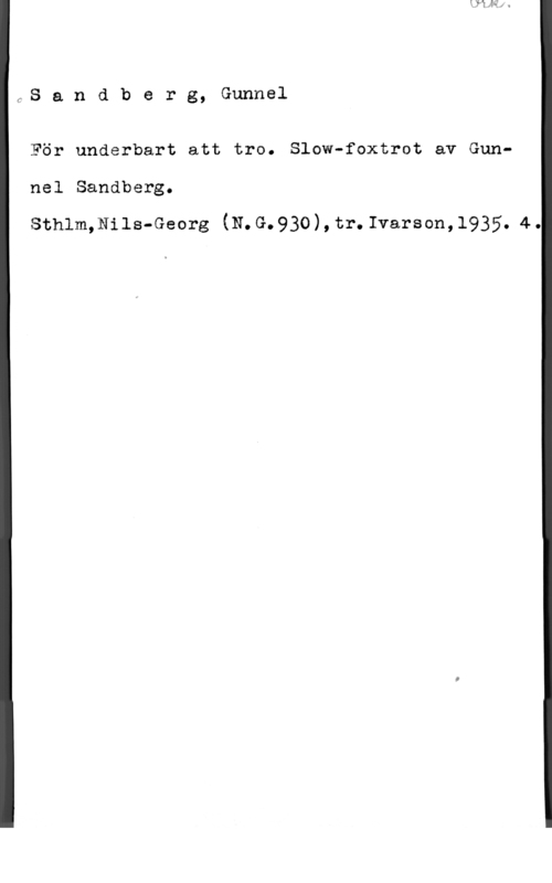 Sandberg, Gunnel fS a n d b e r g, Gunnel

För underbart att tro. Slow-foxtrot av Gun
nel Sandberg.
Sthlm,Nils-Georg (N.G.930),tr.Ivarson,1935.44.