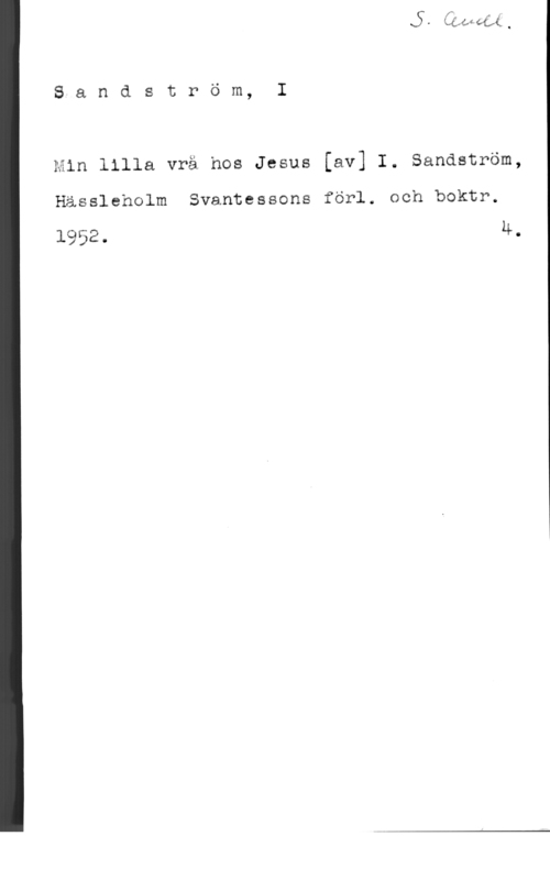 Sandström, Israël S-a n d s t r ö m, I

Min lilla vrå hos Jesus [av] I. Sandström,

Hässleholm Svantessons förl. och boktr.

1952. 4.
