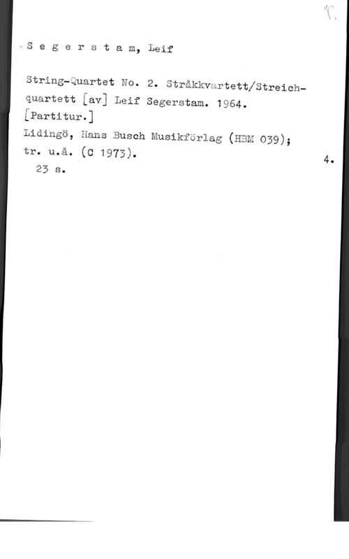 Segerstam, Leif fS e g e r s t a m, Leif

String-Quartet No. 2. Stråkkvartettfstreich
quartett [av] Leif Segerstam. 1964.
[Partitur.]

Lidingö, Hans Busch Musikförlag (Ham 039);
tr. u.å. (c 1973).
23 s.

4.