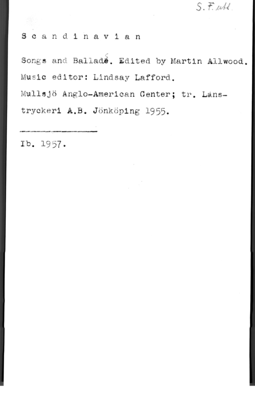 Lafford, Lindsay & Allwood, Martin 8 c a n d i n a v i a n

songs and Ballaaä. Edited by Martin Allwood.
Music editor: Lindsay Lafford.
Mullsjö Anglo-American Center; tr. Lans
tryckeri A.B. Jönköping 1955.

 

Ib. 1957.