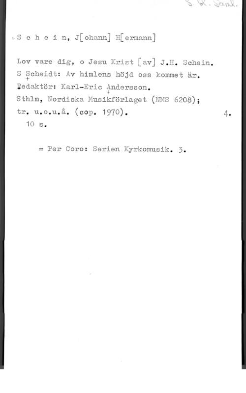 Schein, Johann Hermann JS c h e i n, Jthann] Hiermann]

Lov vare dig, o Jesu Krist [av] J.H. Schein.

S theidt: Av himlens höjd oss kommet är.

Redaktör: Karl-Eric Andersson.

Sthlm, Nordiska Husihförlaget (NES 6208);

tr. u.o.u.å. (cop. 1970). 4.
10 s.

= Per Coro: Serien Kyrkomusik. 5.