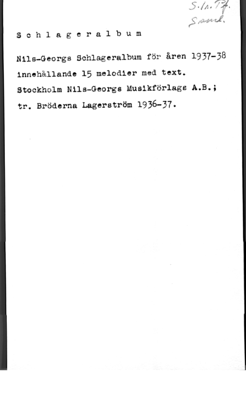 Schlageralbum än fill-5.: Ja
S o h l a g e r a l b u m

Nils-Georgs Schlageralbum för åren 1937-38
innehållande 15 melodier med text.
Stockholm Nils-Georgs Muslkförlags A.B.;

tr. Bröderna Lagerström 1936-37.