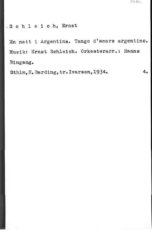 Schleich, Ernst c,S c h 1 e i c h, Ernst

En natt i Argentina. Tango d"amore argentino.

Musik: Ernst Schleich. Orkesterarr.: Hanne

Bingang.

Sthlm,H.Barding,tr.Ivarson,1934. 4.