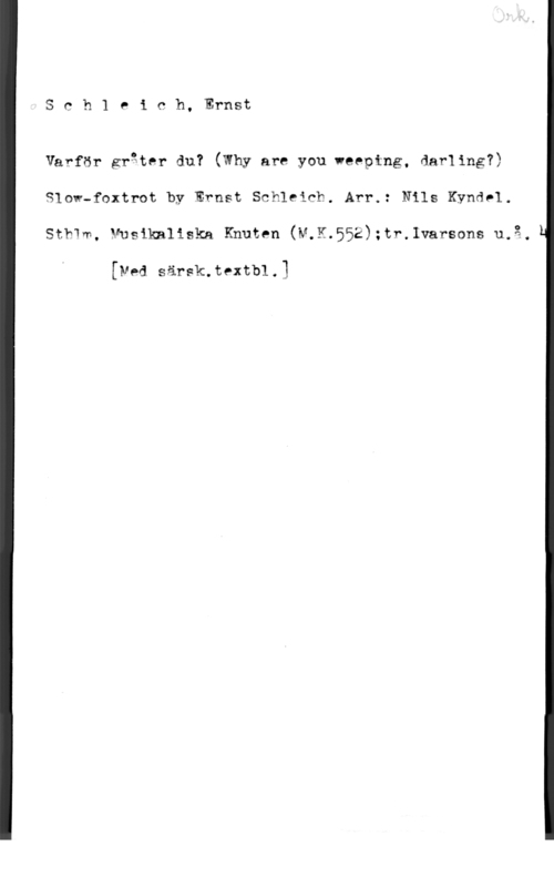 Schleich, Ernst Sch1 eich, Ernst

Varför gråter du? (Why are you weeptng, darling?)
Slow-foxtrot by Ernst Schleich. Arr.: Nils Kyndel.
Sthm, Musikaliska Knuten (M.K.552);tr.1varsons u.3,

[vad särsk.textb1.1