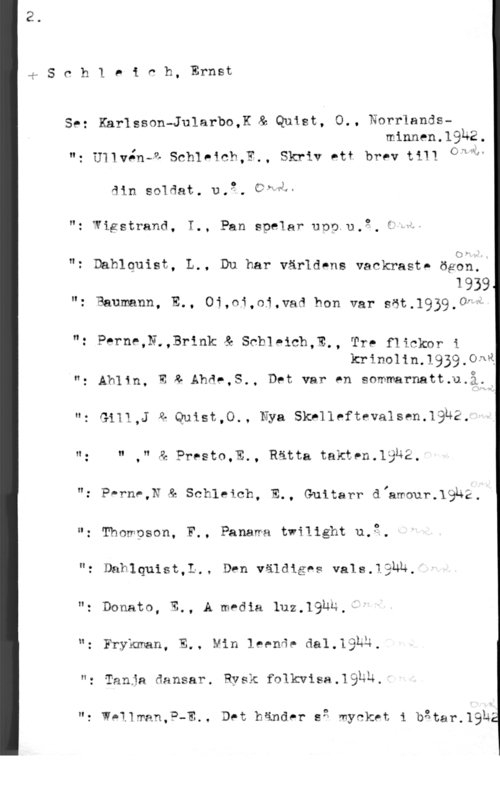 Schleich, Ernst Sch1 eieh, Ernst

Se: Karlsson-Jularbo,K & Quist, O.. Norrlandsminnen.19h2.
"= U11vén-z schl-ach,w., skriv ett brev t111 GÅ"P
ain soldat. u.2. CPMÅ-
"z Wigstrand, T., Pan spelar ung,n,2. cpw.

mv

"t Dahlquist, L., Du har världens vackraste ögbhll

1939
": Baumann, E., Oi,ni,oj.vad hon var söt.1939.0H

": Perne,N.,Brink & Schleich,E., TYP fliCkOF i

krinolin.1939.0n&
n: Ah11n. n z Ahde,S,, Det var en sommarnatt.u.åti

ut Gi11,J a Quist,o., Nya skrlleftevalsen.19h2.

u: n ," & Presto,E., Rätta takten.19u2.
": Perne,N"& Schleich, E., Guitarr dfamour.19uå.
"= Thowpson, F., Panawa twi11ght u.3.

"z Dablquist,1., Den väldiges vals.låhu.

"z Donato, E., A media 1uz.19u4.f"

"z Frykman, E., Min leende dal.193u.

": Tanja dansar. Rysk folkwisa.19hu.

"z WeIYman,P-E., Det händer e2 mycket i båtar-.1915r