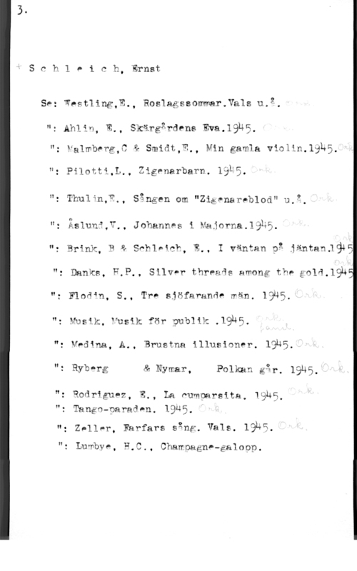 Schleich, Ernst SchlPich, Ernst

se: wpstling,E., RosIagssommar.Vals u.g.

n: Ahlin, E., Skärgårdrns Eva.19n5.

"- Falmberg,0 & Smidt,W., Min gamla violin.le5.

n. Pilotti,L,, Zigenarbarn. läur.

": Thulin,?,, Sången om "Ziåvnareblod" U.3.

"z Äslun?,?,, JohannPs i Majorna.1335.
u, Brink, 3 a Sohlntcb, W.. I väntan p: jäntanllg45
H; Banks, F,P,, Silv-r threais among the g014.19h
n: quafn. 5., Tre sjöfarunde män. IQÄS.

"z E-fusik, PUSH: för Publik .19,450

n: V,dqna, A., Brustna illusioner. 19u5n: Rybqg & Nymar, Folkan är. 19145
": Rodriguez, E., La Pumparsita. WQÄE.
"z Tango-paradwn. IQQE.
"g Zpllnr, Farfars sång. Vals. IQLS
"t Lumbve, P,C., ChamoagnP-galopp.