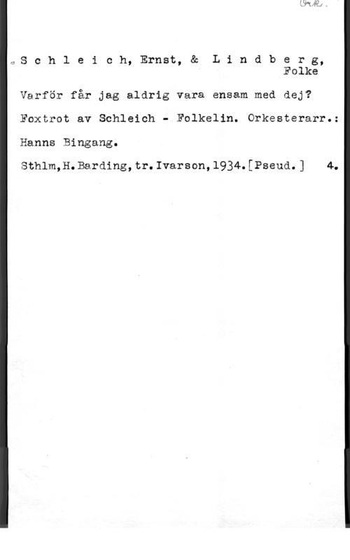 Schleich, Ernst & Lindberg, Folke rv,S c h l e i c h, Ernst, & L i n d b e r g,
Folke

Varför får jag aldrig vara ensam med dej?

Foxtrot av Schleich - Folkelin. Orkesterarr.:

Hanns Bingang.

Sthlm,H.Barding,tr.Ivarson,1934.[Pseud.] 4.