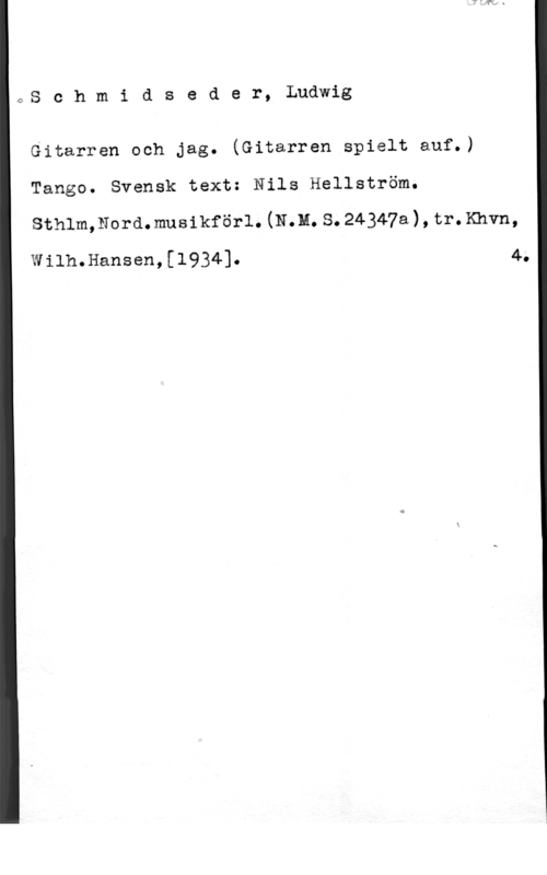 Schmidseder, Ludwig OS c h m i d s e d e r, Ludwig

Gitarren och jag. (Gitarren spielt auf.)
Tango. Svensk text: Nils Hellström.
sthlm,110rd.musikför1. (Nm. s. 24347a), tr. Khvn,

Wilh.Hansen,[1934]. 4.