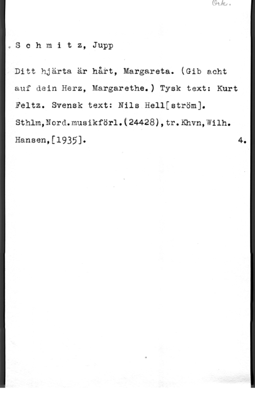 Schmitz, Jupp oSchmitz, Jupp

Ditt hjärta är hårt, margareta. (Gib acht
auf dein Herz, Margaretha.) Tysk text: Kurt
Feltz. Svensk text: Nils Hellfström].
sthlm,Nord.musikför1.(24428),tr.Khvn,w11h.
Hansen,[1935]. 4.