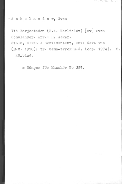 Scholander, Sven UJ

c h o l a n d e r, Sven

Vid Färjestaden (E.A. Xarlfeldt) [av] Sven

 

Scholander. Arr.: E. Asker.
Sthlm, Blkan i Schildknecht, Emil Carelius

(E.c. 1910); tr. cema-tryck u.å. (cop. 1974). s.

Eörblad.
= Sånger för Manskör Ho 285.