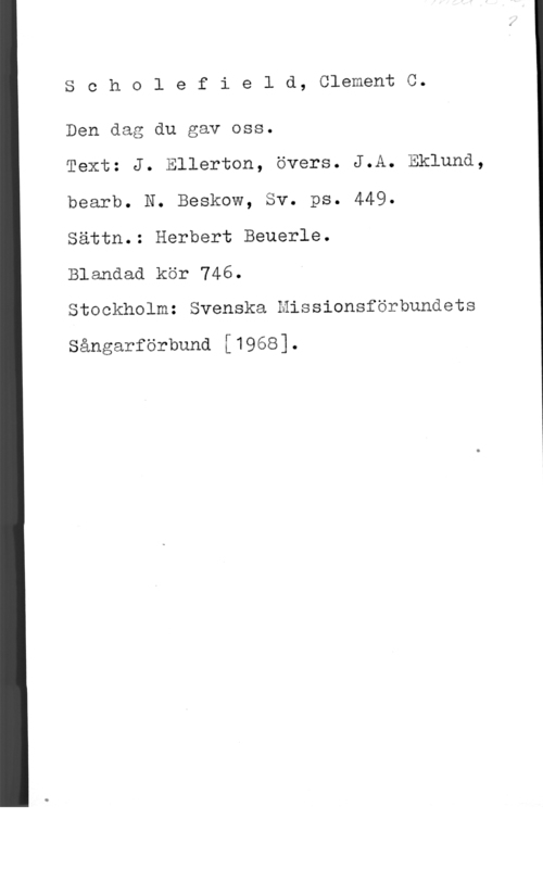 Scholefield, Clement C. Scholefield, ClementC.

Den dag du gav oss.

Text: J. Ellerton, övers. J.A. Eklund,
bearb. N. Beskow, Sv. ps. 449.

Sättn.: Herbert Beuerle.

Blandad kör 746.

Stockholm: Svenska Missionsförbundets

Sångarförbund [1968].