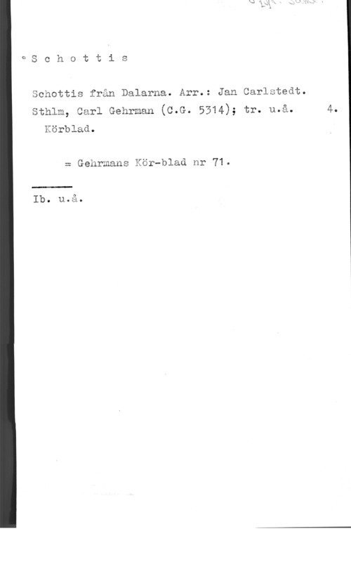 Carlstedt, Jan oschottis
Schottis från Dalarna. Arr.: Jan Carlstedt.
sthlm, carl Gehrman (c.G. 5314); tr. u.å. 4.

Körblad.

= Gehrmans Kör-blad nr 71.

 

Ib. u.å.