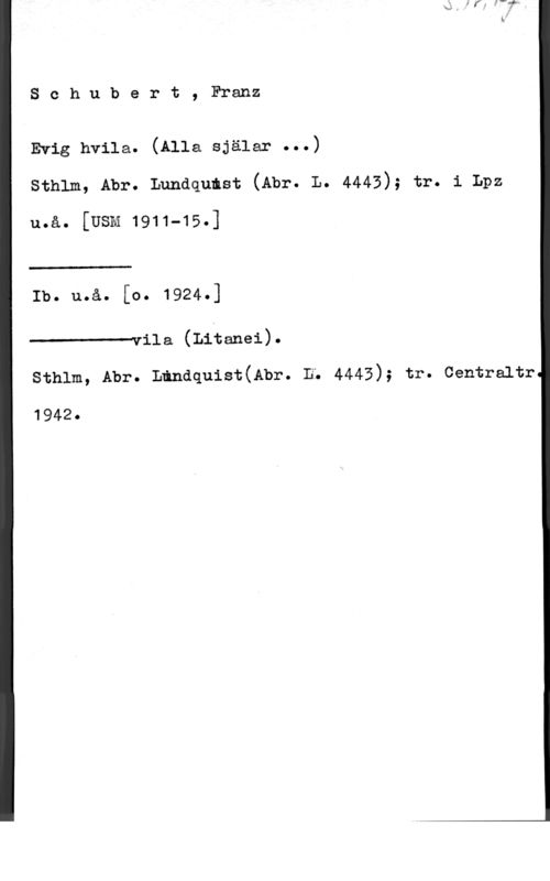 Schubert, Franz Peter Schubert, Franz

Evig hvila. (Alla själar ...)
sthlm, Abr. Lundqumst (Abr. L. 4443); tr. 1 Lpz

u.å. [USM 1911-15.]

 

Ib. uoåo [Oo 

------vila (Litanei).

sthlm, Abr. Ländquist(Abr. n; 4443); tr. centraltr

1942.