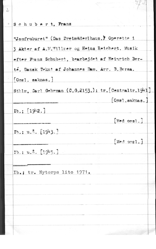 Schubert, Franz Peter gschuberLFI-anz

;"Jomfruburet" (Das DrgimädelhauS-y OPPPPttP i i
33 Akter af A.N;Willrer og Hegnz Eninberp. Musik p
ieftor Ewanz Schubnrt, bearbejdet af Heinrich Ber
;tÄ. Dansk Tvksf af Johannes Dum. Arr. B.Bersa.

-.i---.- ..-n,- .- -u- -

:[0mel. aaknas.] i

Lst-mn, sal-1.. Gehfmn (C.G.2153-)= tr-[Centmltr-IWU
 

[Omsl.sakmag.:
I

[19142,] -

än).

[Ned omsl.3

 

ln.  [1943.] . ä

[Med amgl.

I.)

 

.O

 

k.- .-

åIb.; tr. Nytorps lito 1971,- !