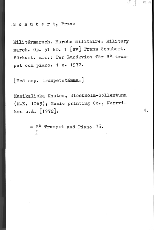 Schubert, Franz Peter Sc.hubert, Franz

Militärmarsch. Marche militaire. Military
march. Op. 51 Nr. 1 [av] Franz Schubert.
Förkort. arr.: Per Lundkvist för Bb-trum
pet och piano. 1 s. 1972.
[Med sep. trumpetstämma.]
Musikaliska Knuten, Stockholm-Sollentuna
(M.K. 1063); music printing co., Norrvi
ken u.å. [1972]. 4.

= Bb Trumpet and Piano.76.

1