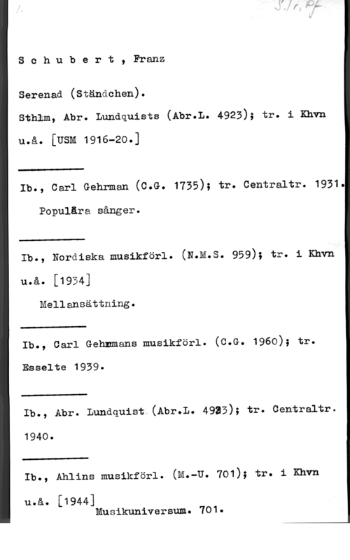 Schubert, Franz Peter Schubert, Franz

Serenad (Ständchen).

sthlm, Abr. Lundquists (Abr.L. 4923); tr. 1 Khvn

u.å. [Usm 1916-2o.]

 

Ib., carl Gehrman (c.G. 1735); tr. centraltr. 1931.

Populära sånger.

 

Ib., Nordiska musikförl. (N.m.s. 959); tr. 1 Knvn

u.å. [1934]

Mellansättning.

 

Ib., carl Gehnmans musikförl. (c.G. 1960); tr.

Esselte 1939
 

Ib., Abr. Lundquist (Abr.L. 4935); tr. centraltr.

1940.

 

Ib., Ahlins musikförl. (M.-U. 701); tr. 1 Khvn

Musikuniversum. 701.