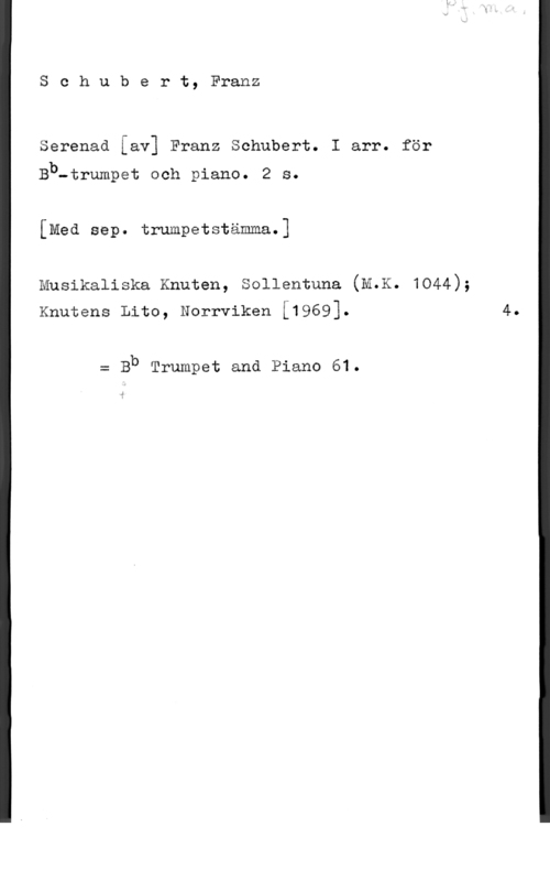 Schubert, Franz Peter Schubert, Franz

Serenad [av] Franz Schubert. I arr. för

Bb-trumpet och piano. 2 s.
[Med sep. trumpetstämma.]

Musikaliska Knuten, Sollentuna (M.K. 1044);
Knutens Lito, Norrviken [1969].

= Bb Trumpet and Piano 61.

4.