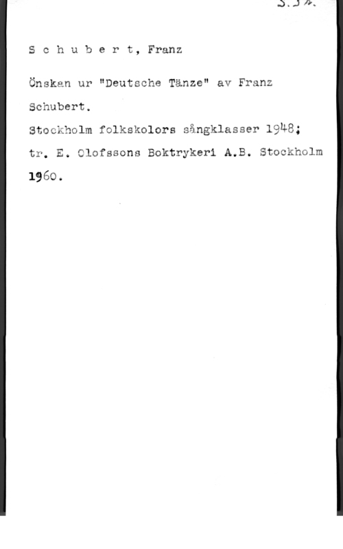 Schubert, Franz Peter Schubert, Franz

Önskan ur "Deutsche Tänze" av Franz
Schubert.
Stockholm folkskolors sångklasser 19u8;

tr. E. Clofssons Boktrykeri A.B. Stockholm

1960.