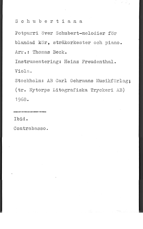 Beck, Thomas & Freudentha, Heinz Schubertiana

Potpurri över Schubert-melodier för
blandad kör, stråkorkester och piano.
Arr.: Thomas Beck.

Instrumentering: Heinz Freudenthal.
Viola.

Stockholm: AB Carl Gehrmans Musikförlag;
(tr. Nytorps Litografiska Tryckeri AB)
1968.

 

Ibid.

Contrabasso.