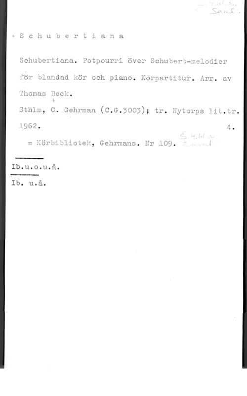 Beck, Thomas & Freudentha, Heinz Schubertiana. Potpourri över Schubert-melodier
för blandad kör och piano. Körpartitur- Årr- av
Thomas Beck.

Sthlm, C. Gehrman (C.G.BOOE); tr. Eytorps lit.tr.

= Körbibliotek, Gehrmans. Er 109. " .Å i

 

Ib.u.o.u.å.

 

Ib. u.å.
