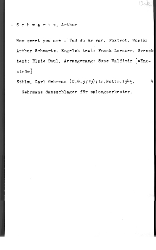 Schwartz, Arthur Schvartz, Arthur

How sweet you are - Vad du är rar. Foxtrot, Vusik:
Arthur Schwartz. Engelsk texti Frank Loesser. Svens
text: Elsie Paul. Arrangemang: Sune Waldimir [=Engström]

Stklm, Carl Gehrman (C.G.3779):tr.Nottr.19h5. u

Gehrmans dansschlager för salongsorkrster.