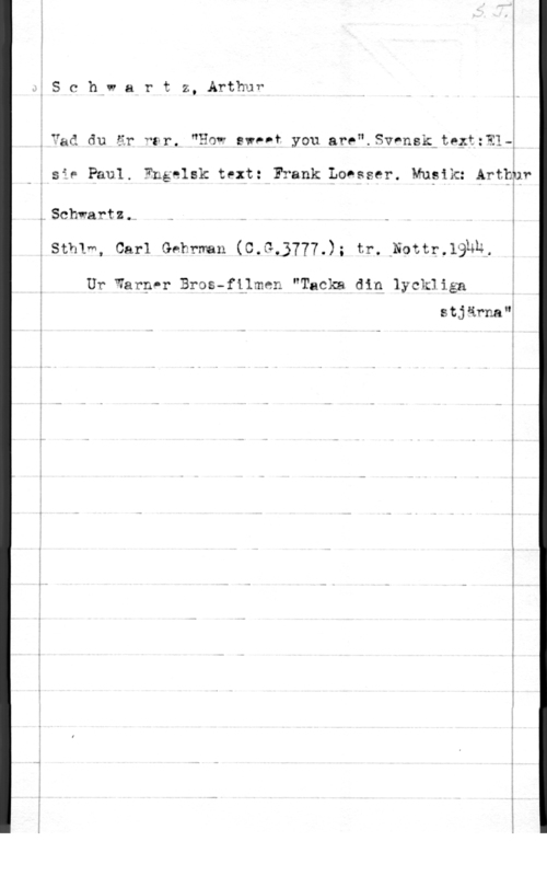 Schwartz, Arthur I
I
:S C h." air t z, Arthur I

I
I
I I
,Yad du är "tr. "How :wF-f you are".Sansk-te;t:?14
I I

I

f sår Paul. Engelsk text: Frank Lohsser. Mupik: Arthhr
I

:.S(3"I-11va.rtz.,u i

ISthlm, Carl Gehrman (C.at3777.); tr.-Nottr.19hn.

Ur warppr Bros-filmen "Tacka din lyckliäa

stjärna"å
- - i

I
I
I
I
I
I
I

 

- ...- 7-...-