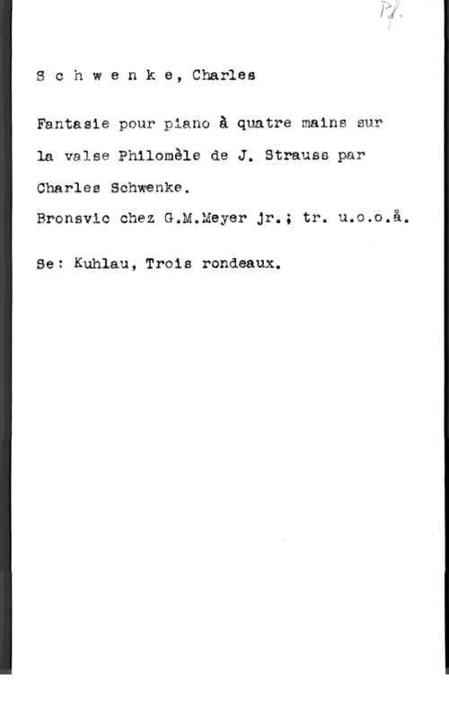 Schwencke, Carl Schwenke, Charles

Fantasie pour piano å quatre maine sur
la valse Philomåle de J. Strauss par

Charles Schwenke.

Bronsvic chez G.M.Meyer Jr.; tr. u.o.o.å.

Se: Kuhlau, Trois rondeaux.