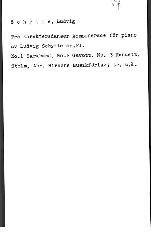 Schytte, Ludvig Theodor Schytte, Ludvig

Tre Karaktersdanser komponerade för piano
av Ludvig Schytte op.21.

No.l Saraband. No.2 Gavott. No. 3 Menuett.
Sthlm, Abr. Hirsohs Musikförlag; tr. u.å.