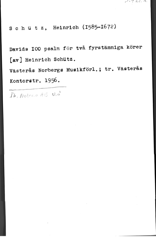 Schütz, Heinrich Schätz, Heinrich(1585-1672)

Davids IOO psalm för två fyrstämmiga körer

[av] Heinrich Schätz.

Västerås Norbergs Musikförl.; tr. Västerås

Kontoritr. 1956.

xM-v-fd.

,,.- ...ap-rv... -

N :x
1, - ., -. 1 f
JE,  fi   V1"-