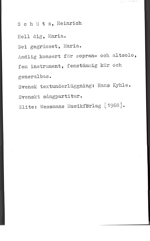 Schütz, Heinrich Schätz, Heinrich

Hell dig, Maria.

Sei gegrusset; Maria.

Andlig konsert för sopran- och altsolo,
fem instrument, femstämmig kör och
generalbas.

Svensk textunderläggning: Hans Kyhle.
Svenskt sångpartitur.

Slite: Wessmans Husikförlag f1968].