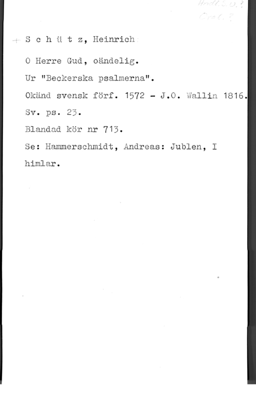 Schütz, Heinrich Schdtz, Heinrich
O Herre Gud, oändelig.

Ur "Beckerska psalmerna".

Okänd svensk förf. 1572 - J.O. Wallin 1816.
Sv. ps. 25.

Blandad kör nr 713.

Se: Hammerschmidt, Andreas: Jublen, I

himlar.