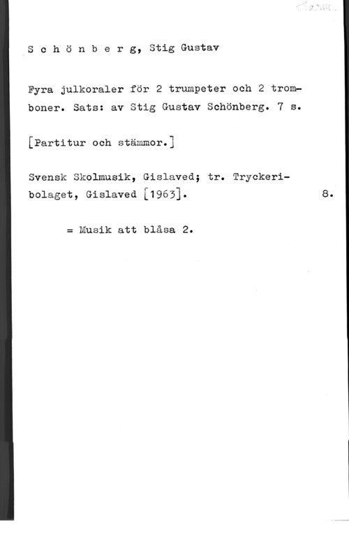 Schönberg, Stig-Gustav Schönberg, StigGustav

Fyra julkoraler för 2 trumpeter och 2 tromp

boner. Sats: av Stig Gustav Schönberg. 7 s.
[Partitur och stämmor.]

Svensk Skolmusik, Gislaved; tr. Tryckeribolaget, Gislaved [1963]. s.

= Musik att blåsa 2.