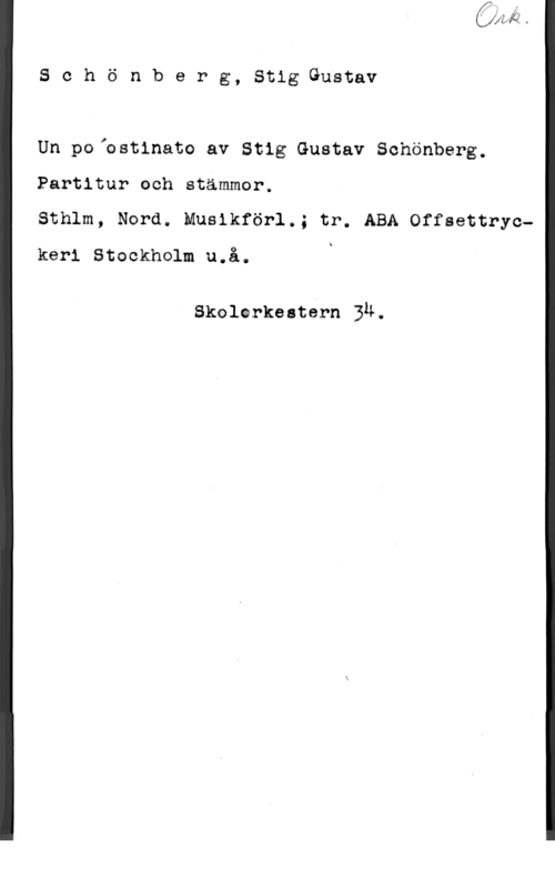 Schönberg, Stig-Gustav Sohönberg, StigGustav

Un poiostinato av Stig Gustav Schönberg.

Partitur och stämmor.

Sthlm, Nord. Musikförl.; tr. ABA Offsettryckeri Stockholm u.å. i

Skolorkeatern ju.