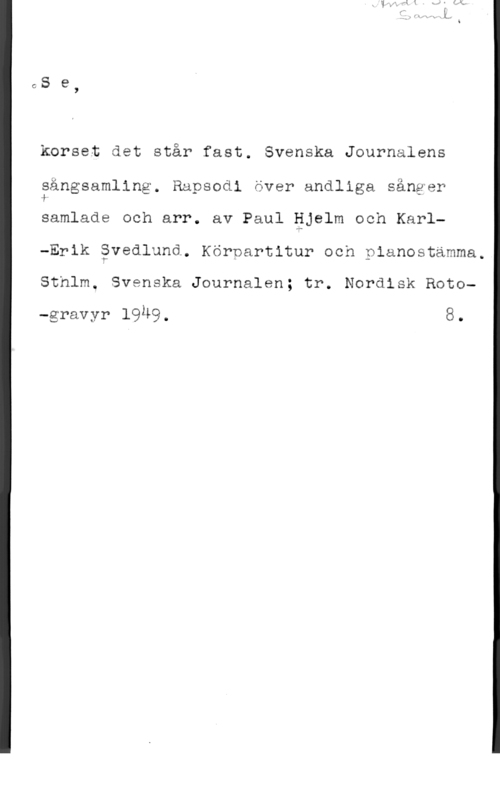 Hjelm, Paul & Svedlund, Karl-Erik CS e

korset det står fast. Svenska Journalens

sångsamllng. Rapsodi över andliga sånger
samlade och arr. av Paul äjelm och Karl
-Erik åvedlund. Köroartitur och pianostamma.
Sthlm. Svenska Journalen; tr. Nordisk Roto
-gravyr 1940. 8.