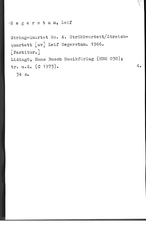 Segerstam, Leif LjS e g e r s t a m, Leif

String-Quartet No. 4. Stråkkvartettfstreichquartett [av] Leif Segerstam. 1966.

[Partitur.]

Lidingö, Hans Busch musikförlag (EBM 038);

tr. u.å. (c 1973). 4.
34 s.